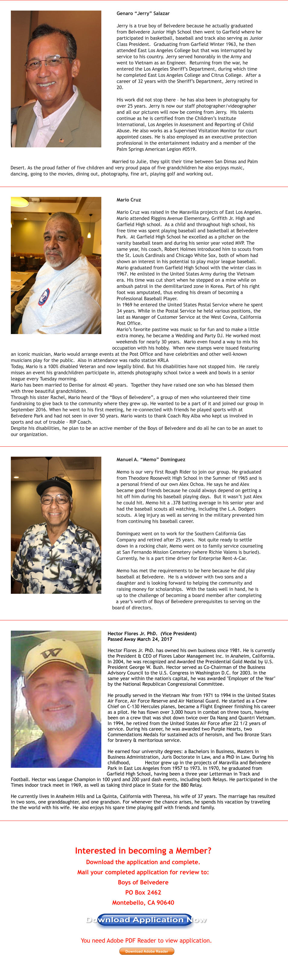 Interested in becoming a Member?   Download the application and complete.  Mail your completed application for review to:  Boys of Belvedere   PO Box 2462  Montebello, CA 90640 Download Application Now Download Adobe Reader You need Adobe PDF Reader to view application. Genaro �Jerry� Salazar   Jerry is a true boy of Belvedere because he actually graduated from Belvedere Junior High School then went to Garfield where he participated in basketball, baseball and track also serving as Junior Class President.  Graduating from Garfield Winter 1963, he then attended East Los Angeles College but that was interrupted by service to his country. Jerry served honorably in the Army and went to Vietnam as an Engineer.  Returning from the war, he entered the Los Angeles Sheriff�s Department, during which time he completed East Los Angeles College and Citrus College.  After a career of 32 years with the Sheriff�s Department, Jerry retired in 20.   His work did not stop there � he has also been in photography for over 25 years. Jerry is now our staff photographer/videographer and all our pictures will now be coming from Jerry.  His talents continue as he is certified from the Children�s Institute International, Los Angeles in Assessment and Reporting of Child Abuse. He also works as a Supervised Visitation Monitor for court appointed cases. He is also employed as an executive protection professional in the entertainment industry and a member of the Palm Springs American Legion #0519.   Married to Julie, they split their time between San Dimas and Palm Desert. As the proud father of five children and very proud papa of five grandchildren he also enjoys music, dancing, going to the movies, dining out, photography, fine art, playing golf and working out.  Hector Flores Jr. PhD.  (Vice President) Passed Away March 24, 2017  Hector Flores Jr. PhD. has owned his own business since 1981. He is currently the President & CEO of Flores Labor Management Inc. in Anaheim, California. In 2004, he was recognized and Awarded the Presidential Gold Medal by U.S. President George W. Bush. Hector served as Co-Chairman of the Business Advisory Council to the U.S. Congress in Washington D.C. for 2003. In the same year within the nation's capital, he was awarded "Employer of the Year" by the National Republican Congressional Committee.  He proudly served in the Vietnam War from 1971 to 1994 in the United States Air Force, Air Force Reserve and Air National Guard. He started as a Crew Chief on C-130 Hercules planes, became a Flight Engineer finishing his career as a pilot. He has flown over 3,000 hours in combat on three tours, having been on a crew that was shot down twice over Da Nang and Quantri Vietnam. In 1994, he retired from the United States Air Force after 22 1/2 years of service. During his career, he was awarded two Purple Hearts, two Commendations Medals for sustained acts of heroism, and Two Bronze Stars for bravery & meritorious service.  He earned four university degrees: a Bachelors in Business, Masters in Business Administration, Juris Doctorate in Law, and a PhD in Law. During his childhood,          Hector grew up in the projects of Maravilla and Belvedere Park in East Los Angeles from 1957 to 1973. In 1970, he graduated from Garfield High School, having been a three year Letterman in Track and Football. Hector was League Champion in 100 yard and 200 yard dash events, including both Relays. He participated in the Times indoor track meet in 1969, as well as taking third place in State for the 880 Relay.   He currently lives in Anaheim Hills and La Quinta, California with Theresa, his wife of 37 years. The marriage has resulted in two sons, one granddaughter, and one grandson. For whenever the chance arises, he spends his vacation by traveling the the world with his wife. He also enjoys his spare time playing golf with friends and family. Mario Cruz   Mario Cruz was raised in the Maravilla projects of East Los Angeles.  Mario attended Riggins Avenue Elementary, Griffith Jr. High and Garfield High school.  As a child and throughout high school, his free time was spent playing baseball and basketball at Belvedere Park.  At Garfield High School he excelled as a pitcher on the varsity baseball team and during his senior year voted MVP. The same year, his coach, Robert Holmes introduced him to scouts from the St. Louis Cardinals and Chicago White Sox, both of whom had shown an interest in his potential to play major league baseball.  Mario graduated from Garfield High School with the winter class in 1967. He enlisted in the United States Army during the Vietnam era. His time was cut short when he stepped on a mine while on ambush patrol in the demilitarized zone in Korea. Part of his right foot was amputated, thus ending his dream of becoming a Professional Baseball Player. In 1969 he entered the United States Postal Service where he spent 34 years. While in the Postal Service he held various positions, the last as Manager of Customer Service at the West Covina, California Post Office.  Mario�s favorite pastime was music so for fun and to make a little extra money, he became a Wedding and Party DJ. He worked most weekends for nearly 30 years.  Mario even found a way to mix his occupation with his hobby.  When new stamps were issued featuring an iconic musician, Mario would arrange events at the Post Office and have celebrities and other well-known musicians play for the public.  Also in attendance was radio station KRLA Today, Mario is a 100% disabled Veteran and now legally blind. But his disabilities have not stopped him.  He rarely misses an event his grandchildren participate in, attends photography school twice a week and bowls in a senior league every Tuesday morning. Mario has been married to Denise for almost 40 years.  Together they have raised one son who has blessed them with three beautiful grandchildren. Through his sister Rachel, Mario heard of the �Boys of Belvedere�, a group of men who volunteered their time fundraising to give back to the community where they grew up. He wanted to be a part of it and joined our group in September 2016. When he went to his first meeting, he re-connected with friends he played sports with at Belvedere Park and had not seen in over 50 years. Mario wants to thank Coach Roy Alba who kept us involved in sports and out of trouble - RIP Coach. Despite his disabilities, he plan to be an active member of the Boys of Belvedere and do all he can to be an asset to our organization.   Manuel A. �Memo� Dominguez   Memo is our very first Rough Rider to join our group. He graduated from Theodore Roosevelt High School in the Summer of 1965 and is a personal friend of our own Alex Ochoa. He says he and Alex became good friends because he could always depend on getting a hit off him during his baseball playing days.  But it wasn�t just Alex he could hit. Memo hit a .378 batting average in his senior year and had the baseball scouts all watching, including the L.A. Dodgers scouts.  A leg injury as well as serving in the military prevented him from continuing his baseball career.  Dominguez went on to work for the Southern California Gas Company and retired after 25 years.  Not quite ready to settle down in a rocking chair, Memo went on to family service counseling at San Fernando Mission Cemetery (where Richie Valens is buried).  Currently, he is a part time driver for Enterprise Rent-A-Car.  Memo has met the requirements to be here because he did play baseball at Belvedere.  He is a widower with two sons and a daughter and is looking forward to helping the community and raising money for scholarships.  With the tasks well in hand, he is up to the challenge of becoming a board member after completing a year�s worth of Boys of Belvedere prerequisites to serving on the board of directors.   Download Application Now Download Adobe Reader